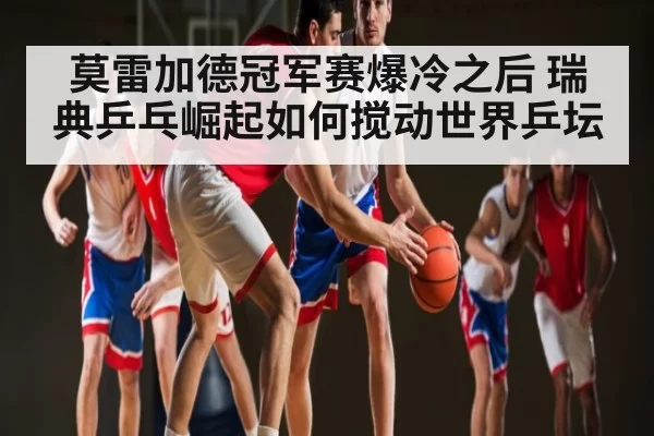 莫雷加德冠军赛爆冷之后 瑞典乒乓崛起如何搅动世界乒坛